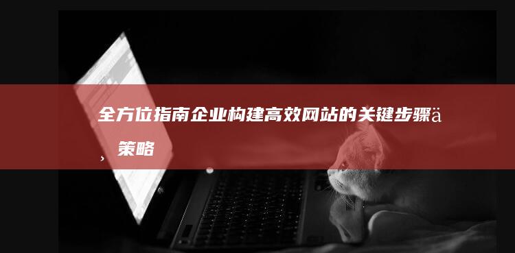 全方位指南：企业构建高效网站的关键步骤与策略